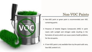 ➢ Non-VOC paint or green paint is recommended over VOC
containing paints.
➢ Presence of Volatile Organic Compounds (VOC) in paint
reacts with sunlight and nitrogen oxide resulting in the
formation of ozone which can cause severe health problems
for the occupants.
➢ If non-VOC paint is not available then try the paint with very
low-VOC content in it.
Non-VOC Paints
 