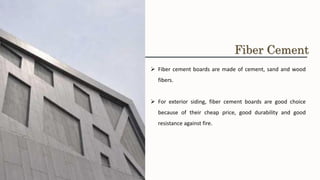 ➢ Fiber cement boards are made of cement, sand and wood
fibers.
➢ For exterior siding, fiber cement boards are good choice
because of their cheap price, good durability and good
resistance against fire.
Fiber Cement
 