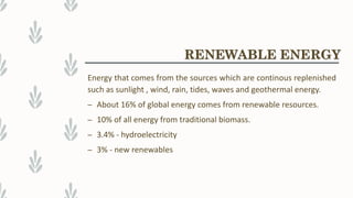 RENEWABLE ENERGY
Energy that comes from the sources which are continous replenished
such as sunlight , wind, rain, tides, waves and geothermal energy.
– About 16% of global energy comes from renewable resources.
– 10% of all energy from traditional biomass.
– 3.4% - hydroelectricity
– 3% - new renewables
 
