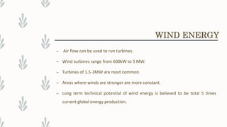 – Air flow can be used to run turbines.
– Wind turbines range from 600kW to 5 MW.
– Turbines of 1.5-3MW are most common.
– Areas where winds are stronger are more constant.
– Long term technical potential of wind energy is believed to be total 5 times
current global energy production.
WIND ENERGY
 