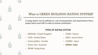– BREEAM- United Kingdom
– LEED- United States
– Green globes- Canada
– Green star- Australia
– BEAM- Hong Kong
– EEWH- Taiwan
– GBCS- South Korea
– CASBEE- Japan
– GRIHA- India
What is GREEN BUILDING RATING SYSTEM?
A rating system can be defined as a set of prerequisites and requirements that a
project team must fulfil in order to receive certification.
TYPES OF RATING SYSTEM
 