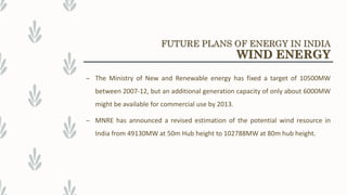 – The Ministry of New and Renewable energy has fixed a target of 10500MW
between 2007-12, but an additional generation capacity of only about 6000MW
might be available for commercial use by 2013.
– MNRE has announced a revised estimation of the potential wind resource in
India from 49130MW at 50m Hub height to 102788MW at 80m hub height.
FUTURE PLANS OF ENERGY IN INDIA
WIND ENERGY
 