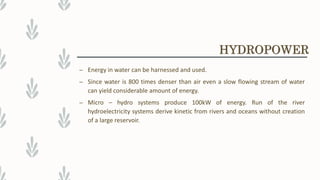 – Energy in water can be harnessed and used.
– Since water is 800 times denser than air even a slow flowing stream of water
can yield considerable amount of energy.
– Micro – hydro systems produce 100kW of energy. Run of the river
hydroelectricity systems derive kinetic from rivers and oceans without creation
of a large reservoir.
HYDROPOWER
 
