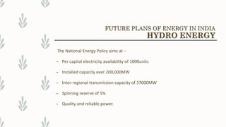 The National Energy Policy aims at –
– Per capital electricity availability of 1000units
– Installed capacity over 200,000MW
– Inter-regional transmission capacity of 37000MW
– Spinning reserve of 5%
– Quality and reliable power.
FUTURE PLANS OF ENERGY IN INDIA
HYDRO ENERGY
 