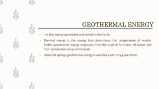 – It is the energy generated and stored in the Earth.
– Thermal energy is the energy that determines the temperature of matter.
Earth’s geothermal energy originates from the original formation of planet and
from radioactive decay of minerals.
– From hot springs geothermal energy is used for electricity generation.
GEOTHERMAL ENERGY
 