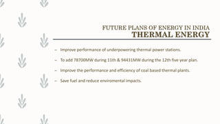 – Improve performance of underpowering thermal power stations.
– To add 78700MW during 11th & 94431MW during the 12th five year plan.
– Improve the performance and efficiency of coal based thermal plants.
– Save fuel and reduce enviromental impacts.
FUTURE PLANS OF ENERGY IN INDIA
THERMAL ENERGY
 