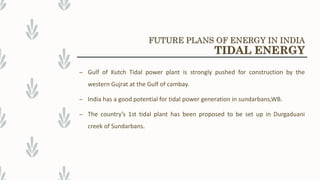 – Gulf of Kutch Tidal power plant is strongly pushed for construction by the
western Gujrat at the Gulf of cambay.
– India has a good potential for tidal power generation in sundarbans,WB.
– The country’s 1st tidal plant has been proposed to be set up in Durgaduani
creek of Sundarbans.
FUTURE PLANS OF ENERGY IN INDIA
TIDAL ENERGY
 