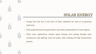 – Energy from the Sun in the form of Solar radiations for heat or to generate
electricity.
– Solar powered electricity generation uses either photovolatics or heat engines.
– Other solar applications include space heating and cooling through solar
architecture, day lighting, solar hot water, solar cooking and high temperature
process
SOLAR ENERGY
 