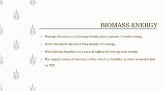 – Through the process of photosynthesis plants capture the solar energy.
– When the plants are burnt they release this energy.
– Thus biomass functions as a natural battery for storing solar energy.
– The largest source of biomass is Peat which is classified as slow renewable fuel
by IPCC.
BIOMASS ENERGY
 