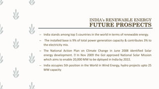 – India stands among top 5 countries in the world in terms of renewable energy.
– The installed base is 9% of total power generation capacity & contributes 3% to
the electricity mix.
– The National Action Plan on Climate Change in June 2008 identified Solar
energy development. In Nov 2009 the GoI approved National Solar Mission
which aims to enable 20,000 MW to be dployed in India by 2022.
– India occupies 5th position in the World in Wind Energy, hydro projects upto 25
MW capacity
INDIA’s RENEWABLE ENERGY
FUTURE PROSPECTS
 
