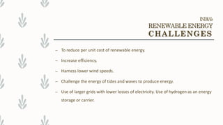 – To reduce per unit cost of renewable energy.
– Increase efficiency.
– Harness lower wind speeds.
– Challenge the energy of tides and waves to produce energy.
– Use of larger grids with lower losses of electricity. Use of hydrogen as an energy
storage or carrier.
INDIA’s
RENEWABLE ENERGY
CHALLENGES
 