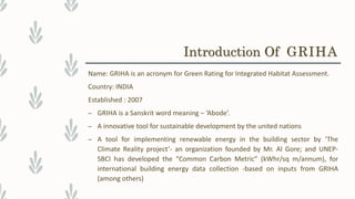 Name: GRIHA is an acronym for Green Rating for Integrated Habitat Assessment.
Country: INDIA
Established : 2007
– GRIHA is a Sanskrit word meaning – ‘Abode’.
– A innovative tool for sustainable development by the united nations
– A tool for implementing renewable energy in the building sector by ‘The
Climate Reality project’- an organization founded by Mr. Al Gore; and UNEP-
SBCI has developed the “Common Carbon Metric” (kWhr/sq m/annum), for
international building energy data collection -based on inputs from GRIHA
(among others)
Introduction Of GRIHA
 