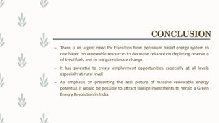 – There is an urgent need for transition from petrolium based energy system to
one based on renewable resources to decrease reliance on depleting reserve e
of fossil fuels and to mitigate climate change.
– It has potential to create employment opportunities especially at all levels
especially at rural level.
– An emphasis on presenting the real picture of massive renewable energy
potential, it would be possible to attract foreign investments to herald a Green
Energy Revolution in India.
CONCLUSION
 