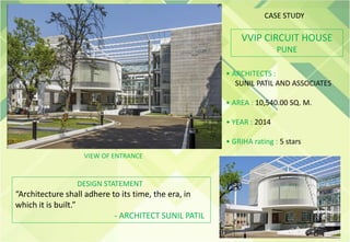 VVIP CIRCUIT HOUSE
PUNE
• ARCHITECTS :
SUNIL PATIL AND ASSOCIATES
• AREA : 10,540.00 SQ. M.
• YEAR : 2014
• GRIHA rating : 5 stars
VIEW OF ENTRANCE
DESIGN STATEMENT
“Architecture shall adhere to its time, the era, in
which it is built.”
- ARCHITECT SUNIL PATIL
CASE STUDY
 