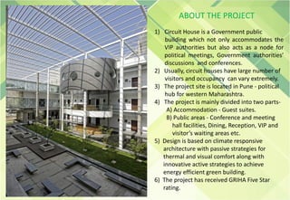1) Circuit House is a Government public
building which not only accommodates the
VIP authorities but also acts as a node for
political meetings, Government authorities’
discussions and conferences.
2) Usually, circuit houses have large number of
visitors and occupancy can vary extremely.
3) The project site is located in Pune - political
hub for western Maharashtra.
4) The project is mainly divided into two parts-
A) Accommodation - Guest suites.
B) Public areas - Conference and meeting
hall facilities, Dining, Reception, VIP and
visitor’s waiting areas etc.
5) Design is based on climate responsive
architecture with passive strategies for
thermal and visual comfort along with
innovative active strategies to achieve
energy efficient green building.
6) The project has received GRIHA Five Star
rating.
ABOUT THE PROJECT
 