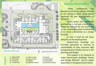 Today architecture has
become threat to our planet. One has
to be conscious while using natural
resources for any development on
the earth.
Hence green and sustainable
architecture is not just a trend but a
lifesaving measure for our earth and
so the sustainable green architecture
is no more a distinction as a design
concept.
In fact it shall be the basic
ethos for all the development.
Government buildings are
normally perceived as menace to
sustainability as they consume high
energy because of basic lacuna in the
planning and design.
This project is an initiative to
make Government buildings “Green
and Energy Efficient” and to create
awareness in the government sector.
GROUND FLOOR PLAN
DESIGN PHILOSOPHY
1) MAIN ENTRY
2) RECEPTION
3) VIP ENTRY
4) VIP WAITING
5) CLASS 1 SUITES
6) CLASS 2 SUITES
7) DINNING
8) COMMON TOILETS
9) KITCHEN
10) WATER BODY
11) COURTYARD
12) WAITING LOUNGE
LEGENDS
 