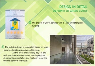 DESIGN IN DETAIL
10 POINTS OF GREEN STATUS
1) This project is GRIHA certifies with 5 - star rating for green
building.
2) The building design is completely based on solar
passive, climate responsive architecture.
All the areas are naturally day - lit and
well ventilated with optimised shading devices
designed to control glare and heat gain achieving
thermal comfort and visual.
 