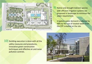 9) Native and drought tolerant species
with efficient irrigation systems are
proposed in landscape to minimize the
water requirement.
Irrigation water demand is reduced by
48% by the use of treated water from
the STP installed on the site.
10) Building execution is done with all the
safety measures and procedures,
innovative green construction
techniques and effective air and noise
pollution controls.
 