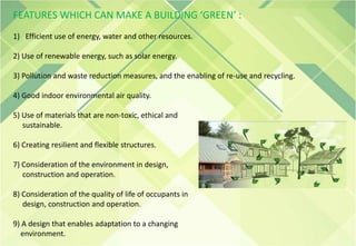 FEATURES WHICH CAN MAKE A BUILDING ‘GREEN’ :
1) Efficient use of energy, water and other resources.
2) Use of renewable energy, such as solar energy.
3) Pollution and waste reduction measures, and the enabling of re-use and recycling.
4) Good indoor environmental air quality.
5) Use of materials that are non-toxic, ethical and
sustainable.
6) Creating resilient and flexible structures.
7) Consideration of the environment in design,
construction and operation.
8) Consideration of the quality of life of occupants in
design, construction and operation.
9) A design that enables adaptation to a changing
environment.
 