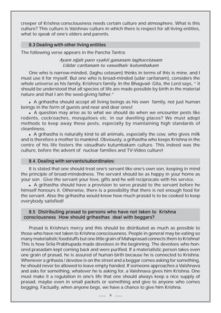 creeper of Krishna consciousness needs certain culture and atmosphere. What is this
culture? This culture is Vaishnav culture in which there is respect for all living entities,
what to speak of one’s elders and parents.
8.3 Dealing with other living entities
The following verse appears in the Pancha Tantra:
Ayam nijah paro vyakti gananam laghucetasam
Uädar caritanam tu vasudhaiv kutumbakam
One who is narrow-minded, (laghu cetasam) thinks in terms of this is mine, and I
must use it for myself. But one who is broad-minded (udar caritanam), considers the
whole universe as his family, Krishna’s family. In the Bhagvad- Gita, the Lord says, “ it
should be understood that all species of life are made possible by birth in the material
nature and that I am the seed-giving father.”
A grihastha should accept all living beings as his own family, not just human
beings in the form of guests and near and dear ones!
n A question may arise as to what we should do when we encounter pests like
rodents, cockroaches, mosquitoes etc. in our dwelling places? We must adopt
methods to keep away these pests, especially by maintaining high standards of
cleanliness.
n A grihastha is naturally kind to all animals, especially the cow, who gives milk
and is therefore a mother to mankind. Obviously, a grihastha who keeps Krishna in the
centre of his life fosters the väsudhaiv kutumbakam culture. This indeed was the
culture, before the advent of nuclear families and TV-Video culture!
n

8.4. Dealing with servants/subordinates:
It is stated that one should treat one’s servant like one’s own son, keeping in mind
the principle of broad-mindedness. The servant should be as happy in your home as
your son . Give the servant your love, gifts and he will reciprocate with his service.
n
A grihastha should have a provision to serve prasäd to the servant before he
himself honours it. Otherwise, there is a possibility that there is not enough food for
the servant. Also the grihastha would know how much prasäd is to be cooked to keep
everybody satisfied!
8.5 Distributing prasad to persons who have not taken to Krishna
consciousness How should grihasthas deal with beggars?
Prasad is Krishna’s mercy and this should be distributed as much as possible to
those who have not taken to Krishna consciousness. People in general may be eating so
many materialistic foodstuffs but one little grain of Mahaprasad connects them to Krishna!
This is how Srila Prabhupada made devotees in the beginning. The devotees who honored prasadam kept coming back and were purified. If a materialistic person takes even
one grain of prasad, he is assured of human birth because he is connected to Krishna.
Whenever a grihasta / devotee is on the street and a beggar comes asking for something,
he should never be allowed to leave empty handed. If someone approaches a Vaishnava
and asks for something, whatever he is asking for, a Vaishnava gives him Krishna. One
must make it a regulation in one’s life that one should always keep a nice supply of
prasad, maybe even in small packets or something and give to anyone who comes
begging. Factually, when anyone begs, we have a chance to give him Krishna.
9

 