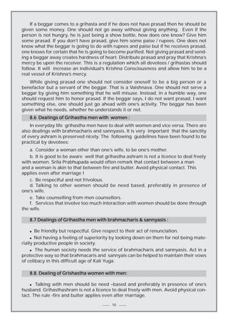 If a beggar comes to a grihasta and if he does not have prasad then he should be
given some money. One should not go away without giving anything. Even if the
person is not hungry, he is just being a show bottle, how does one know? Give him
some prasad. If you don’t have prasad, give him some paise / rupees. One does not
know what the beggar is going to do with rupees and paise but if he receives prasad,
one knows for certain that he is going to become purified. Not giving prasad and sending a beggar away creates hardness of heart. Distribute prasad and pray that Krishna’s
mercy be upon the receiver. This is a regulation which all devotees / grihastas should
follow. It will increase an individual’s Krishna Consciousness and allow him to be a
real vessel of Krishna’s mercy.
While giving prasad one should not consider oneself to be a big person or a
benefactor but a servant of the beggar. That is a Vaishnava. One should not serve a
beggar by giving him something that he will misuse. Instead, in a humble way, one
should request him to honor prasad. If the beggar says, I do not want prasad, I want
something else, one should just go ahead with one’s activity. The beggar has been
given what he needs, whether he understands it or not.
8.6 Dealings of Grihastha men with women :
In everyday life grihastha men have to deal with women and vice versa. There are
also dealings with brahmacharis and sannyasis. It is very important that the sanctity
of every ashram is preserved nicely. The following guidelines have been found to be
practical by devotees:
a. Consider a woman other than one’s wife, to be one’s mother.
b. It is good to be aware well that grihastha ashram is not a licence to deal freely
with women. Srila Prabhupada would often remark that contact between a man
and a woman is akin to that between fire and butter. Avoid physical contact. This
applies even after marriage !
c. Be respectful and not frivolous.
d. Talking to other women should be need based, preferably in presence of
one’s wife.
e. Take counselling from men counsellors.
f. Services that involve too much interaction with women should be done through
the wife.
8.7 Dealings of Grihastha men with brahmacharis & sannyasis :
Be friendly but respectful. Give respect to their act of renunciation.
n Not having a feeling of superiority by looking down on them for not being materially productive people in society.
n The human society needs the service of brahmacharis and sannyasis. Act in a
protective way so that brahmacaris and sannyais can be helped to maintain their vows
of celibacy in this difficult age of Kali Yuga.
n

8.8. Dealing of Grishastha women with men:
n
Talking with men should be need –based and preferably in presence of one’s
husband. Grihasthashram is not a licence to deal freely with men. Avoid physical contact. The rule -fire and butter applies even after marriage.

10

 