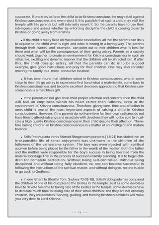 cooperate. If one tries to force the child to be Krishna conscious, he may rebel against
Krishna consciousness and even reject it. It is possible that such a child may visit the
temple with his parents but will internally resent it. So the parents have to use their
intelligence and assess whether by enforcing discipline the child is coming closer to
Krishna or going away from Krishna.
n If the child is really fixed on materialistic association, all that the parents can do is
to explain to the child what is right and what is wrong in a loving way. The parents
through their words and example, can point out to their children what is best for
them and what will be the consequences of their going astray. Parents as a society
should work together to create an environment for Krishna consciousness in such an
attractive, exciting and dynamic manner that the children will be attracted to it. If after
this, the child does go astray, all that the parents can do is to be a good
example, give good instructions and pray for their children. One may also consider
moving the family to a more conducive location.

It has been found that children raised in Krishna consciousness, who at some
stage in their life go astray to experience first hand what is material life, come back to
Krishna consciousness and become excellent devotees appreciating that Krishna consciousness is a matchless gift.
n

If the parents do not give their child proper affection and concern, then the child
will feel an emptiness within his heart rather than fullness, even in the
environment of Krishna consciousness. Therefore, giving care, time and affection to
ones child is one of the most important aspects of raising a child in Krishna
consciousness. However, if the parents do not have time for their own sadhana, do not
have time to attend satsangs and associate with devotees,they will not be able to inculcate a high quality Krishna consciousness in their child despite their affection. Therefore raising children in Krishna consciousness is a matter of an intelligent and mature
balance.
n

Srila Prabhupada in his Srimad Bhagavatam purports [1.5.24] has stated that an
irresponsible life of sense enjoyment was unknown to the children of the
followers of the varnasrama system. The boy was even injected with spiritual
acumen before being placed by the father in the womb of the mother. Both the father
and the mother were responsible for the boy’s success in being liberated from the
material bondage.That is the process of successful family planning. It is to beget children for complete perfection. Without being self-controlled, without being
disciplined and without being fully obedient, no one can become successful in
following the instructions of the spiritual master, and without doing so, no one is able
to go back to Godhead.
n

In one letter [To Bhaktin Toni; Sydney 73-02-18], Srila Prabhupada has compared
the children of one of his disciples to the Deities in the temple. Just as some devotees
have to devote full-time to taking care of the Deities in the temple, some devotees have
to dedicate much time to taking care of their small children; and they are not ordinary
children, they are devotees. Serving, guiding, and training Krishna’s devotees will make
you very dear to Lord Krishna..
n

13

 