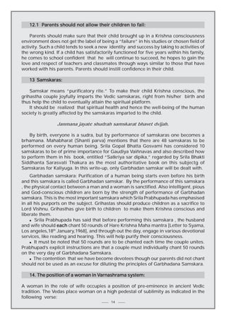 12.1 Parents should not allow their children to fail:
Parents should make sure that their child brought up in a Krishna consciousness
environment does not get the label of being a “failure” in his studies or chosen field of
activity. Such a child tends to seek a new identity and success by taking to activities of
the wrong kind. If a child has satisfactorily functioned for five years within his family,
he comes to school confident that he will continue to succeed, he hopes to gain the
love and respect of teachers and classmates through ways similar to those that have
worked with his parents. Parents should instill confidence in their child.
13 Samskaras:
Samskar means “purificatory rite.” To make their child Krishna conscious, the
grihastha couple joyfully imparts the Vedic samskaras, right from his/her birth and
thus help the child to eventually attain the spiritual platform.
It should be realized that spiritual health and hence the well-being of the human
society is greatly affected by the samskaras imparted to the child.
Janmana jayate shudrah samskarat bhavet dvijah.
By birth, everyone is a sudra, but by performance of samskaras one becomes a
brhamana. Mahabharat (Shanti parva) mentions that there are 48 samskaras to be
performed on every human being. Srila Gopal Bhatta Gosvami has considered 10
samskaras to be of prime importance for Gaudiya Vaiñnavas and also described how
to perform them in his book, entitled “Satkriya sar dipika,” regarded by Srila Bhakti
Siddhanta Sarasvati Thakura as the most authoritative book on this subjectg of
Samskaras for Kaliyuga. In this write-up, only Garbhadan samskar will be dealt with.
Garbhadan samskara: Purification of a human being starts even before his birth
and this samskara is called Garbhadan samskar. By the performance of this samskara
, the physical contact between a man and a woman is sanctified. Also intelligent, pious
and God-conscious children are born by the strength of performance of Garbhadan
samskara. This is the most important samskara which Srila Prabhupada has emphasised
in all his purports on the subject. Grihastas should produce children as a sacrifice to
Lord Vishnu. Grihasthas give birth to children to make them Krishna conscious and
liberate them.
n Srila Prabhupada has said that before performing this samskara , the husband
and wife should each chant 50 rounds of Hare Krishna Maha mantra [Letter to Syama,
Los angeles,18th January,1968], and through out the day, engage in various devotional
services, like reading and hearing. This will help purify their consciousness.
n It must be noted that 50 rounds are to be chanted each time the couple unites.
Prabhupad’s explicit instructions are that a couple must individually chant 50 rounds
on the very day of Garbhadana Samskara.
n The contention that we have become devotees though our parents did not chant
should not be used as an excuse for diluting the principles of Garbhadana Samskara.
Varnashrama
14. The position of a woman in Varnashrama system:
A woman in the role of wife occupies a position of pre-eminence in ancient Vedic
tradition. The Vedas place woman on a high pedestal of sublimity as indicated in the
following verse:
14

 