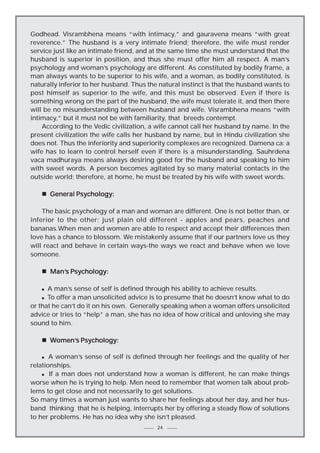 Godhead. Visrambhena means “with intimacy,” and gauravena means “with great
reverence.” The husband is a very intimate friend; therefore, the wife must render
service just like an intimate friend, and at the same time she must understand that the
husband is superior in position, and thus she must offer him all respect. A man’s
psychology and woman’s psychology are different. As constituted by bodily frame, a
man always wants to be superior to his wife, and a woman, as bodily constituted, is
naturally inferior to her husband. Thus the natural instinct is that the husband wants to
post himself as superior to the wife, and this must be observed. Even if there is
something wrong on the part of the husband, the wife must tolerate it, and then there
will be no misunderstanding between husband and wife. Visrambhena means “with
intimacy,” but it must not be with familiarity, that breeds contempt.
According to the Vedic civilization, a wife cannot call her husband by name. In the
present civilization the wife calls her husband by name, but in Hindu civilization she
does not. Thus the inferiority and superiority complexes are recognized. Damena ca: a
wife has to learn to control herself even if there is a misunderstanding. Sauhrdena
vaca madhuraya means always desiring good for the husband and speaking to him
with sweet words. A person becomes agitated by so many material contacts in the
outside world; therefore, at home, he must be treated by his wife with sweet words.
n General Psychology:
The basic psychology of a man and woman are different. One is not better than, or
inferior to the other; just plain old different - apples and pears, peaches and
bananas.When men and women are able to respect and accept their differences then
love has a chance to blossom. We mistakenly assume that if our partners love us they
will react and behave in certain ways-the ways we react and behave when we love
someone.
n Man’s Psychology:
Man’s
A man’s sense of self is defined through his ability to achieve results.
n To offer a man unsolicited advice is to presume that he doesn’t know what to do
or that he can’t do it on his own. Generally speaking when a woman offers unsolicited
advice or tries to “help” a man, she has no idea of how critical and unloving she may
sound to him.
n

n Women’s Psychology:
omen’s
A woman’s sense of self is defined through her feelings and the quality of her
relationships.
n If a man does not understand how a woman is different, he can make things
worse when he is trying to help. Men need to remember that women talk about problems to get close and not necessarily to get solutions.
So many times a woman just wants to share her feelings about her day, and her husband thinking that he is helping, interrupts her by offering a steady flow of solutions
to her problems. He has no idea why she isn’t pleased.
n

24

 