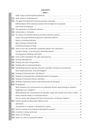 CONTENTS
PAR
ART
- PART I 1

Vedic Culture and Varnashrama Dharma ................................................................................... 1
1.1

Vedic culture & Grihasthasram ................................................................................................... 1

1.2

The goal of the grihastha ashrama and other ashramas .......................................................... 2

2

Differentiation of the ashramas based on the strength of renunciation
and means of livelihood .............................................................................................................. 3
2.1

The Importance of Grihastha ashrama ....................................................................................... 3

2.2

Grihamedhi vs Grihastha ............................................................................................................ 4

2.3

The status of Grihastha ashrama and Varna ashrama systems .............................................. 4

3

Duties and responsibilities in general in grihastha ashrama. .................................................. 4

4

Debts in Grihastha Ashrama ....................................................................................................... 5

5

Way of living in Grihastha life ..................................................................................................... 5

6

Grihastha and Deity worship ....................................................................................................... 6
6.1

How to earn one’s livelihood in grihastha ashram: Do’s and Don’t’s ...................................... 7

7

Giving in charity - A sacred duty in Grihastha ashram ............................................................. 7

8

Serving guests/ Dealings with others ......................................................................................... 7
8.1

How to offer hospitality? The right consciousness ................................................................... 7

8.2

Serving elders/parents ................................................................................................................. 8

8.3

Dealing with other living entities ................................................................................................ 9

8.4

Dealing with servants/subordinates ........................................................................................... 9

8.5

Distributing prasad to persons who have not taken to Krishna Consciousness
How should grihasthas deal with beggars? ............................................................................. 10

8.6

Dealings of Grihastha Men with Women .................................................................................. 10

8.7

Dealings of Grihastha Men with Brahmacharis & Sanyaasis ................................................. 10

8.8

Dealing of Grishastha Women with Men .................................................................................. 11

8.9

Dealings of grihastha women with brahmacharis & sannyasis ............................................. 11

8.10 Keeping pets ................................................................................................................................ 11
9

What should be the consciousness of a grihastha Devotee about having no children /
begetting a son / daughter ? ....................................................................................................... 11

10

What should be the consciousness of a devotee couple who decides not to have a child ? .. 12

11

Duties towards children in Grihastha ashram .......................................................................... 12

12

How to sustain and safeguard Krishna Consciousness of devotee children? ....................... 12
12.1 Parents should not allow their children to fail .......................................................................... 14

13

Samskaras .................................................................................................................................... 14

14

The position of a woman in Varnäshrama system ................................................................... 14
14.1 How is a woman to be treated in Varnäshrama system? ........................................................ 15
14.2 A woman is always protected .................................................................................................... 15
14.3 Duties of a husband .................................................................................................................... 16
14.4 Duties of a wife in a grihasthä ashram ...................................................................................... 17

 