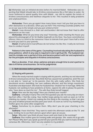 (b) Mohandas was an initiated devotee before he married Malati. Mohandas was expecting that Malati should take to Krishna consciousness like a fish takes to water. He
never bothered to spend quality time with Malati , nor did he explain the tenets of
Krishna consciousness and Vaishnav etiquette to her. This resulted in daily problems
and unpleasantness.
Mohandas: There you go again! How many times must I tell you that you have to
offer obeisances to a devotee, when you see him? This morning Locandas prabhu met
us on our way to the temple and you just smiled at him!
Malati: I was dressed in a Jhari sari and besides I did not know that I had to offer
obeisances on the road.
Mohandas: What do you know any way? Yesterday, while cleaning the house you
placed the photograph of Sri Sri Radha Gopinath on the floor. You have committed an
offence; there is a limit to the nonsense I have to tolerate from you! I have half a mind
to send you back to your parents.
Malati: (Fearful and in tears)Please do not torture me like this. I really do not know
how to conduct myself.
Patience is the name of the game. Counseling involved educating the husband to
one’s
show patience, which in any case is required in one’s spiritual life. The husband realized his mistake over a period of time and became patient with her and explained to
her the principles and etiquette in Krishna consciousness.
Marry a devotee. If not, show patience and give enough time to one’s partner to
one’s
take to Krishna consciousness. Do not be judgmental.
3. Both devotees before getting married:
(i) Staying with parents:
When the newly married couple is staying with his parents, and they are not interested
in Krsna Consciousness (in fact, they think that has caused more problems), and if the son
is not able to “stand up” to his parents, then the wife really suffers. She finds her
devotional service dwindling, her own sadhana affected, and this brings resentment,
frustration and depression. She feels her husband has ‘cheated’ her in marriage. While the
husband, not wanting to have problems at home, expects his wife to please his parents,
who “have done so much for me”. The wife thus finds herself trapped.
Satya: How was the day today? Have you chanted your rounds?
Sadhana: (virtually in tears) This is the first question you ask me every day on returning from office. I feel like crying. Your mother keeps giving me work as soon as I sit for
chanting my rounds. I finish my cooking the first thing in the morning, so that I can give
you your breakfast prasad and also pack your lunch. As soon as I sit for my chanting your
mother gives me some other assignment.
Satya: Somehow try to please them. Why don’t you do your chanting in the
afternoon?
Sadhana: I have tried that. They want to watch the afternoon serials on the TV and
keep inviting me to see them and are upset when I give an excuse.
Satya : Why don’t you finish all your house work and chant in the evenings?
Sadhana: Your mother goes for evening walks and gossips. She wants me to go with
her! Please! Why don’t you speak up and tell your parents that you want to lead a Krishna
conscious life. Otherwise, I don’t see any solution to my problem.
27

 