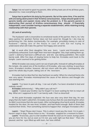 Satya: I do not want to upset my parents. After all they took care of me all these years,
educated me, I owe everything to them.
Satya has to perform his duty by his parents. But at the same time, if he and his
wife are being obstructed in their Krishna consciousness , Satya should speak to his
parents boldly and explain nicely what the problem is. If the parents persist in
obstructing their pursuit of Krishna consciousness they should , if financially
independent, even consider having a separate establishment, while retaining loving
relationship with their parents.
(ii) Lack of sensitivity:
The husband / wife is insensitive to emotional needs of the partner, that is, he / she
takes partner for granted. Partner does not feel cared for, though he / she may be
performing his / her duties mechanically. For example, providing money in case of
husband / taking care of the house in case of wife but not trying to
understand what will make the partner feel happy and cared for.
(a) A week after their daughter Sita was born, Laxmi and Krsnadas were
completely exhausted. Each night their new-born daughter, Sita, kept waking them up.
Laxmi’ s delivery had been a difficult one and she was taking painkillers. She could
barely walk. After five days of staying home to help her, Krsnadas went back to the
temple. Laxmi seemed to be getting better.
While Krsnadas was away Laxmi ran out of pain pills. Instead of calling Krsnadas at
the temple, she asked one of the brothers of Krsnadas, who was visiting, to purchase
more. Krsnadas’s brother, however, did not return with the pills. Consequently, she
spent the whole day in pain, taking care of the new-born.
Krsnadas had no idea that her day had been so awful. When he returned home she
was very upset. Krsnadas misinterpreted the cause of her distress and thought she
was blaming him.
Laxmi: “I’ve been in pain all day. I ran out of pills. I’ve been stranded in bed and
nobody cared!”
Krsnadas (defensively,): “Why didn’t you call me?”
Laxmi: “I asked your brother, but he forgot! I’ve been waiting for him to return all
day. What am I supposed to do? I can barely walk. I feel so deserted!
At this point Krsnadas exploded. His fuse was also very short that day. He was
angry that she hadn’t called him. Krsnadas was furious that she was blaming him when
he didn’t even know that she was in pain. After exchanging a few harsh words, Krsnadas
headed for the door. He was tired, irritable, and had heard enough. Both of them had
reached their limits. Then something started to happen that changed Krsnadas’s life.!
Laxmi : “Stop! Please don’t leave. This is when I need you the most. I’m in pain. I
haven’t slept in days. Please listen to me.” Krsnadas stopped for a moment to listen.
Laxmi: “Krsna Das, you’re a fair weather friend! As soon as I’m sweet, loving Laxmi
you are here for me, but as soon as I’m not, you walk right out that door.” Then she
paused, and her eyes filled up with tears, her tone shifted.
28

 