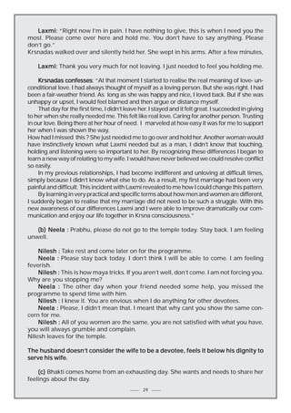 Laxmi: “Right now I’m in pain. I have nothing to give, this is when I need you the
most. Please come over here and hold me. You don’t have to say anything. Please
don’t go.”
Krsnadas walked over and silently held her. She wept in his arms. After a few minutes,
Laxmi: Thank you very much for not leaving. I just needed to feel you holding me.
confesses:
Krsnadas confesses “At that moment I started to realise the real meaning of love- unconditional love. I had always thought of myself as a loving person. But she was right. I had
been a fair-weather friend. As long as she was happy and nice, I loved back. But if she was
unhappy or upset, I would feel blamed and then argue or distance myself.
That day for the first time, I didn’t leave her. I stayed and it felt great. I succeeded in giving
to her when she really needed me. This felt like real love. Caring for another person. Trusting
in our love. Being there at her hour of need. I marveled at how easy it was for me to support
her when I was shown the way.
How had I missed this ? She just needed me to go over and hold her. Another woman would
have instinctively known what Laxmi needed but as a man, I didn’t know that touching,
holding and listening were so important to her. By recognizing these differences I began to
learn a new way of relating to my wife. I would have never believed we could resolve conflict
so easily.
In my previous relationships, I had become indifferent and unloving at difficult times,
simply because I didn’t know what else to do. As a result, my first marriage had been very
painful and difficult. This incident with Laxmi revealed to me how I could change this pattern.
By learning in very practical and specific terms about how men and women are different,
I suddenly began to realise that my marriage did not need to be such a struggle. With this
new awareness of our differences Laxmi and I were able to improve dramatically our communication and enjoy our life together in Krsna consciousness.”
(b) Neela : Prabhu, please do not go to the temple today. Stay back. I am feeling
unwell.
Nilesh : Take rest and come later on for the programme.
Neela : Please stay back today. I don’t think I will be able to come. I am feeling
feverish.
Nilesh : This is how maya tricks. If you aren’t well, don’t come. I am not forcing you.
Why are you stopping me?
Neela : The other day when your friend needed some help, you missed the
programme to spend time with him.
Nilesh : I knew it. You are envious when I do anything for other devotees.
Neela : Please, I didn’t mean that. I meant that why cant you show the same concern for me.
Nilesh : All of you women are the same, you are not satisfied with what you have,
you will always grumble and complain.
Nilesh leaves for the temple.
doesn’t
The husband doesn’t consider the wife to be a devotee, feels it below his dignity to
serve his wife.
(c) Bhakti comes home from an exhausting day. She wants and needs to share her
feelings about the day.
29

 