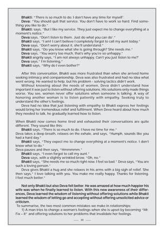 Bhakti: “There is so much to do; I don’t have any time for myself’.
Deva: “You should quit that service. You don’t have to work so hard. Find something you like to do.”
Bhakti: says, “But I like my service. They just expect me to change everything at a
moment’s notice.”
Deva:says, “Don’t listen to them. Just do what you can do’.”
Deva
Bhakti says, “I am! I can’t believe I completely forgot to call my aunt today.”
Deva says, “Don’t worry about it, she’ll understand.”
Bhakti says, “Do you know what she is going through? She needs me.”
Deva says, “You worry too much, that’s why you’re so unhappy.”
Bhakti angrily says, “I am not always unhappy. Can’t you just listen to me?’
Deva says,” I’m listening,”
Bhakti says, “Why do I even bother?”
After this conversation, Bhakti was more frustrated than when she arrived home
seeking intimacy and companionship. Deva was also frustrated and had no idea what
went wrong. He wanted to help, but his problem - solving tactics didn’t work.
Without knowing about the needs of women, Deva didn’t understand how
important it was just to listen without offering solutions. His solutions only made things
worse. You see, women never offer solutions when someone is talking. A way of
honoring another woman is to listen patiently with empathy. Seeking truly to
understand the other’s feelings.
Deva had no idea that just listening with empathy to Bhakti express her feelings
would bring her tremendous relief and fulfilment. When Deva heard about how much
they needed to talk, he gradually learned how to listen.
When Bhakti now comes home tired and exhausted their conversations are quite
different. They sound like this:
Bhakti says, “There is so much to do. I have no time for me.”
Deva takes a deep breath, relaxes on the exhale, and says, “Humph, sounds like you
had a hard day.”
Bhakti says, “They expect me to change everything at a moment’s notice. I don’t
know what to do.”
Deva pauses and then says, “Hmmmmm.”
Bhakti says, “I even forgot to call my aunt.”
Deva says, with a slightly wrinkled brow, “Oh, no.”
Bhakti says, “She needs me so much right now. I feel so bad.” Deva says, “You are
such a loving person.”
Deva gives Bhakti a hug and she relaxes in his arms with a big sigh of relief. She
then says,” I love talking with you. You make me really happy. Thanks for listening.
I feel much better.”
better.
Not only Bhakti but also Deva felt better. He was amazed at how much happier his
differwife was when he finally learned to listen. With this new awareness of.their differences, Deva learned the wisdom of listening without offering solutions while Bhakti
learned the wisdom of letting go and accepting without offering unsolicited advice or
criticism.
To summarise, the two most common mistakes we make in relationships:
1) A man tries to change a woman’s feelings when she is upset by becoming “Mr.
Fix – It” and offering solutions to her problems that invalidate her feelings.
30

 