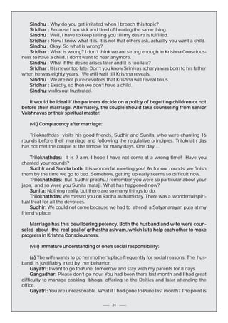 Sindhu : Why do you get irritated when I broach this topic?
Sridhar : Because I am sick and tired of hearing the same thing.
Sindhu : Well, I have to keep telling you till my desire is fulfilled.
Sridhar : Now I know what it is. It is not that others ask, actually you want a child.
Sindhu : Okay. So what is wrong?
Sridhar : What is wrong? I don’t think we are strong enough in Krishna Consciousness to have a child. I don’t want to hear anymore.
Sindhu : What if the desire arises later and it is too late?
Sridhar : It is never too late. Don’t you know Srinivas acharya was born to his father
when he was eighty years. We will wait till Krishna reveals.
Sindhu : We are not pure devotees that Krishna will reveal to us.
Sridhar : Exactly, so then we don’t have a child.
Sindhu:
Sindhu walks out frustrated.
It would be ideal if the partners decide on a policy of begetting children or not
before their marriage. Alternately, the couple should take counseling from senior
Alternately,
master.
Vaishnavas or their spiritual master.
(vii) Complacency after marriage:
Triloknathdas visits his good friends, Sudhir and Sunita, who were chanting 16
rounds before their marriage and following the regulative principles. Triloknath das
has not met the couple at the temple for many days. One day….
Triloknathdas: It is 9 a.m. I hope I have not come at a wrong time! Have you
chanted your rounds?
both:
Sudhir and Sunita both It is wonderful meeting you! As for our rounds ,we finish
them by the time we go to bed. Somehow, getting up early seems so difficult now.
Triloknathdas: But Sudhir prabhu,I remember you were so particular about your
japa, and so were you Sunita mataji. What has happened now?
Sunita: Nothing really, but there are so many things to do.
Triloknathdas: We missed you on Radha asthami day. There was a wonderful spiritual treat for all the devotees.
Sudhir: We could not come because we had to attend a Satyanarayan puja at my
friend’s place.
potency.
Marriage has this bewildering potency. Both the husband and wife were counseled about the real goal of grihastha ashram, which is to help each other to make
progress in Krishna Consciousness.
one’s
(viii) Immature understanding of one’s social responsibility:
(a) The wife wants to go her mother’s place frequently for social reasons. The husband is justifiably irked by her behavior.
Gayatri: I want to go to Pune tomorrow and stay with my parents for 8 days.
Gangadhar: Please don’t go now. You had been there last month and I had great
difficulty to manage cooking bhoga, offering to the Deities and later attending the
office.
Gayatri: You are unreasonable. What if I had gone to Pune last month? The point is
34

 