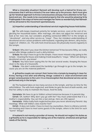 What a miserable situation! Ramesh will develop such a hatred for Krsna consciousness that it will be a miracle if he ever takes up to the process. Aarti must give
up her fanatical approach to Krsna Consciousness and pay more attention to her husband and son. She needs to be counseled properly that she would be pleasing Srila
Prabhupada if she stays at home and manages her home so wonderfully that Ramesh
spontaneously.
will be attracted to the movement spontaneously.
(x) Imperfect understanding of devotional service neglecting house-hold duties:
(a) The wife keeps maximum priority for temple services, even at the cost of neglecting her household duties. After marriage, she does not adjust her mind-set and
look at her new role, but considers anything connected DIRECTLY to the temple as
“devotional”, and any other service as “maya”. Thus, her mistaken understanding of
devotional service causes problems with husband, regarding late dinners, dirty house,
neglect of children, etc. The wife feels tired because she physically travels regularly to
the temple.
Srikant: Why don’t you clean the kitchen tomorrow? It has become filthy, we really
cannot offer bhoga cooked in such a dirty kitchen.
Srikala: No way! I have to go to the temple. I have never missed a day going to the
temple. Cleaning the house and making it look beautiful is “maya.” What I am doing is
devotional service, you know!
Srikant: You have been saying this for the last several weeks. Keeping the house
clean is the duty of a housewife.
Srikala : You don’t understand the hardship I go through to go to the temple, because you are on the material platform!
A grihastha couple can convert their home into a temple by keeping it clean for
Krsna, having a nice alter and offering bhoga cooked in a clean environment and
proper consciousness to the Lord. It is a misconception that devotional service can be
performed only in the temple.
(b) The husband takes on too many services in the temple, and has no time for the
wife/children. The wife feels neglected, and thinks he gets the best of both worlds, and
that her utility is only to maintain the house, feed his belly.
Hemalata: We have to go to Vidita’s school tomorrow because it is parents’day.
Girish: Oh, bother! Why don’t you go with her? You must understand that it is a
mother’s responsibility. You can hire a taxi and go. Here are 250 rupees!
Hemalata: Vidita really feels neglected because you never attend any Parents’ day
meetings. What will Vidita’s class teacher feel?
Girish : It does not matter. I have to meet my counsellees, there is a library committee meeting and I have to meet some guests in the temple, where is the time for such
“karmi” things?
money.
A husband is not merely a provider of money. He should not neglect his duties as
a grihastha as he is responsible for taking care of the material, emotional and spiritual
needs of the family.
family.

36

 