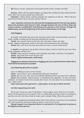 (b) Gaurav meets Gyanesh in the hustle bustle of the temple corrridor.
Gaurav: What did the gynecologist say about the sterility test you underwent the
other day? Has he prescribed any treatment?
Gyanesh: ( Taken aback, quickly changes the subject) Let that be . When did you
return from Patna? How was the weather there?
Later,
Later, Gyanesh confronts his wife and she sheepishly admits that she had spoken
Gaurav’s
about this problem with Gaurav’s wife, though between the two of them they had
one’s
manner,
vowed to keep it confidential. Humiliating one’s partner in this manner, though not
deliberately,
deliberately, can be the beginning of the end of relationship in marriage.
(xiii) Nagging
a ) Sudhir and Suniti get up in the morning, finish their morning duties and sit to
chant. Sudhir is sitting on the bed and chanting his rounds;.
Suniti: You cannot chant on the bed, the very place where we slept.
Sudhir, highly embarassed, shifts to the floor and commences his chanting.
Suniti: But I will sit on the bed and chant as I have a severe back-ache!
b) Suniti I am going to my mother’s house today. I want to cook for you now. How
Suniti:
many chapattis will you eat ?
Sudhir: Since you are cooking only chapattis and sabji, I will have 10 chapattis.
Suniti : My God! How much do you eat!
Sudhir highly embarassed, walks away
Nagging can assume many forms. Nagging can over a period of time create rifts in
married life and should be avoided.
Washing
(xiv) Washing dirty linen in public:
Gauri is talking to some of her friends .
Gauri: Laxmi how is your relationship with your husband?
Laxmi: Oh, it is very nice. He is a wonderful Vaishnava and very strict in his sadhana.
Gauri: My husband, unfortunately, is completely the opposite. He has very poor
sadhana. He chants most of his rounds after 9 p.m. He also asks for sex almost every
day , what to do?
Gauri and Laxmi then get lost in a discussion of no use to either of them.
(xv) Not respecting one’s wife.
one’s
Navin and Taruni are with 10 devotees. Taruni makes some drink for all of them.
Navin (in the presence of everyone). The so -called drink you have made is as bland as
you!You do not even know how to make such a simple thing. What do you know?
Taruni feels completely humiliated when told in this fashion in presence of everybody
She will resent the comment made by Navin, even if it is correct.
Mutual respect is an important factor in married life. It is important to preserve
one’s partner.
the dignity of one’s partner.
38

 