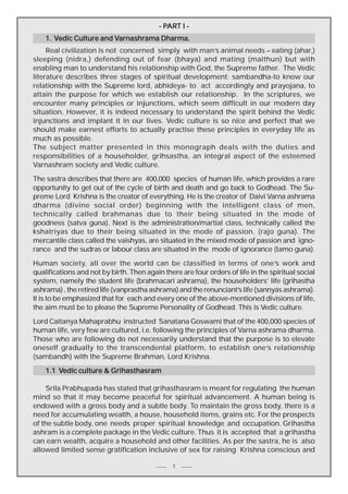 PAR
ART
- PART I Varnashrama
1. Vedic Culture and Varnashrama Dharma.
Real civilization is not concerned simply with man’s animal needs – eating (ahar,)
sleeping (nidra,) defending out of fear (bhaya) and mating (maithun) but with
enabling man to understand his relationship with God, the Supreme father. The Vedic
literature describes three stages of spiritual development: sambandha-to know our
relationship with the Supreme lord, abhideya- to act accordingly and prayojana, to
attain the purpose for which we establish our relationship. In the scriptures, we
encounter many principles or injunctions, which seem difficult in our modern day
situation. However, it is indeed necessary to understand the spirit behind the Vedic
injunctions and implant it in our lives. Vedic culture is so nice and perfect that we
should make earnest efforts to actually practise these principles in everyday life as
much as possible.
The subject matter presented in this monograph deals with the duties and
responsibilities of a householder, grihsastha, an integral aspect of the esteemed
Varnashram society and Vedic culture.
The sastra describes that there are 400,000 species of human life, which provides a rare
opportunity to get out of the cycle of birth and death and go back to Godhead. The Supreme Lord Krishna is the creator of everything. He is the creator of Daivi Varna ashrama
dharma (divine social order) beginning with the intelligent class of men,
technically called brahmanas due to their being situated in the mode of
goodness (satva guna). Next is the administration/martial class, technically called the
kshatriyas due to their being situated in the mode of passion. (rajo guna). The
mercantile class called the vaishyas, are situated in the mixed mode of passion and ignorance and the sudras or labour class are situated in the mode of ignorance (tamo guna).
Human society, all over the world can be classified in terms of one’s work and
qualifications and not by birth. Then again there are four orders of life in the spiritual social
system, namely the student life (brahmacari ashrama), the householders’ life (grihastha
ashrama) , the retired life (vanprastha ashrama) and the renunciant’s life (sannyäs ashrama).
It is to be emphasized that for each and every one of the above-mentioned divisions of life,
the aim must be to please the Supreme Personality of Godhead. This is Vedic culture.
Lord Caitanya Mahaprabhu instructed Sanatana Goswami that of the 400,000 species of
human life, very few are cultured, i.e. following the principles of Varna ashrama dharma.
Those who are following do not necessarily understand that the purpose is to elevate
oneself gradually to the transcendental platform, to establish one’s relationship
(sambandh) with the Supreme Brahman, Lord Krishna.
Vedic
1.1 Vedic culture & Grihasthasram
Srila Prabhupada has stated that grihasthasram is meant for regulating the human
mind so that it may become peaceful for spiritual advancement. A human being is
endowed with a gross body and a subtle body. To maintain the gross body, there is a
need for accumulating wealth, a house, household items, grains etc. For the prospects
of the subtle body, one needs proper spiritual knowledge and occupation. Grihastha
ashram is a complete package in the Vedic culture. Thus it is accepted that a grihastha
can earn wealth, acquire a household and other facilities. As per the sastra, he is also
allowed limited sense gratification inclusive of sex for raising Krishna conscious and
1

 