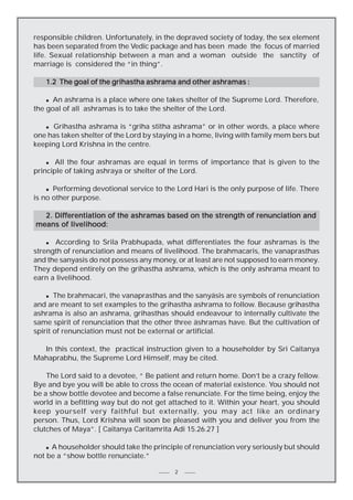 responsible children. Unfortunately, in the depraved society of today, the sex element
has been separated from the Vedic package and has been made the focus of married
life. Sexual relationship between a man and a woman outside the sanctity of
marriage is considered the “in thing”.
1.2 The goal of the grihastha ashrama and other ashramas :
An ashrama is a place where one takes shelter of the Supreme Lord. Therefore,
the goal of all ashramas is to take the shelter of the Lord.
n

n Grihastha ashrama is “griha stitha ashrama” or in other words, a place where
one has taken shelter of the Lord by staying in a home, living with family mem bers but
keeping Lord Krishna in the centre.

n
All the four ashramas are equal in terms of importance that is given to the
principle of taking ashraya or shelter of the Lord.

Performing devotional service to the Lord Hari is the only purpose of life. There
is no other purpose.
n

2. Differentiation of the ashramas based on the strength of renunciation and
means of livelihood:
According to Srila Prabhupada, what differentiates the four ashramas is the
strength of renunciation and means of livelihood. The brahmacaris, the vanaprasthas
and the sanyasis do not possess any money, or at least are not supposed to earn money.
They depend entirely on the grihastha ashrama, which is the only ashrama meant to
earn a livelihood.
n

The brahmacari, the vanaprasthas and the sanyäsis are symbols of renunciation
and are meant to set examples to the grihastha ashrama to follow. Because grihastha
ashrama is also an ashrama, grihasthas should endeavour to internally cultivate the
same spirit of renunciation that the other three äshramas have. But the cultivation of
spirit of renunciation must not be external or artificial.
n

In this context, the practical instruction given to a householder by Sri Caitanya
Mahaprabhu, the Supreme Lord Himself, may be cited.
The Lord said to a devotee, “ Be patient and return home. Don’t be a crazy fellow.
Bye and bye you will be able to cross the ocean of material existence. You should not
be a show bottle devotee and become a false renunciate. For the time being, enjoy the
world in a befitting way but do not get attached to it. Within your heart, you should
keep yourself very faithful but externally, you may act like an ordinary
person. Thus, Lord Krishna will soon be pleased with you and deliver you from the
clutches of Maya”. [ Caitanya Caritamrita Adi 15.26.27 ]
n A householder should take the principle of renunciation very seriously but should
not be a “show bottle renunciate.”

2

 