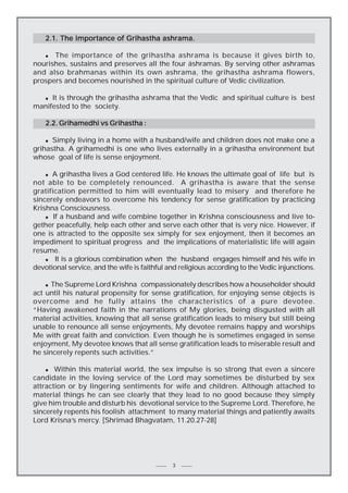 2.1. The importance of Grihastha ashrama.
The importance of the grihastha ashrama is because it gives birth to,
nourishes, sustains and preserves all the four äshramas. By serving other ashramas
and also brahmanas within its own ashrama, the grihastha ashrama flowers,
prospers and becomes nourished in the spiritual culture of Vedic civilization.
n

It is through the grihastha ashrama that the Vedic and spiritual culture is best
manifested to the society.
n

2.2. Grihamedhi vs Grihastha :
Simply living in a home with a husband/wife and children does not make one a
grihastha. A grihamedhi is one who lives externally in a grihastha environment but
whose goal of life is sense enjoyment.
n

n A grihastha lives a God centered life. He knows the ultimate goal of life but is
not able to be completely renounced. A grihastha is aware that the sense
gratification permitted to him will eventually lead to misery and therefore he
sincerely endeavors to overcome his tendency for sense gratification by practicing
Krishna Consciousness.
n If a husband and wife combine together in Krishna consciousness and live together peacefully, help each other and serve each other that is very nice. However, if
one is attracted to the opposite sex simply for sex enjoyment, then it becomes an
impediment to spiritual progress and the implications of materialistic life will again
resume.
n
It is a glorious combination when the husband engages himself and his wife in
devotional service, and the wife is faithful and religious according to the Vedic injunctions.

The Supreme Lord Krishna compassionately describes how a householder should
act until his natural propensity for sense gratification, for enjoying sense objects is
overcome and he fully attains the characteristics of a pure devotee.
“Having awakened faith in the narrations of My glories, being disgusted with all
material activities, knowing that all sense gratification leads to misery but still being
unable to renounce all sense enjoyments, My devotee remains happy and worships
Me with great faith and conviction. Even though he is sometimes engaged in sense
enjoyment, My devotee knows that all sense gratification leads to miserable result and
he sincerely repents such activities.”
n

Within this material world, the sex impulse is so strong that even a sincere
candidate in the loving service of the Lord may sometimes be disturbed by sex
attraction or by lingering sentiments for wife and children. Although attached to
material things he can see clearly that they lead to no good because they simply
give him trouble and disturb his devotional service to the Supreme Lord. Therefore, he
sincerely repents his foolish attachment to many material things and patiently awaits
Lord Krisna’s mercy. [Shrimad Bhagvatam, 11.20.27-28]
n

3

 
