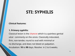 10
STI: SYPHILIS
Clinical features:
1. Primary syphilis:
Classical lesion is the chancre which is a painless genital
ulcer commonly on the cervix. Classically indurated,
firm, non-tender, round to oval with minimal or
no discharge, and does not bleed on palpation.
Incubation: 10 to 90 days. Resolve in 2 to 6 weeks.
 