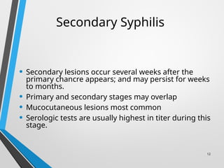 12
Secondary Syphilis
• Secondary lesions occur several weeks after the
primary chancre appears; and may persist for weeks
to months.
• Primary and secondary stages may overlap
• Mucocutaneous lesions most common
• Serologic tests are usually highest in titer during this
stage.
 