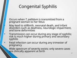 17
Congenital Syphilis
• Occurs when T. pallidum is transmitted from a
pregnant woman to her fetus
• May lead to stillbirth, neonatal death, and infant
disorders such as deafness, neurologic impairment,
and bone deformities
• Transmission can occur during any stage of syphilis;
risk is much higher during primary and secondary
syphilis
• Fetal infection can occur during any trimester of
pregnancy
• Wide spectrum of severity exists; only severe cases
are clinically apparent at birth
 
