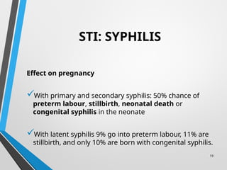 19
STI: SYPHILIS
Effect on pregnancy
With primary and secondary syphilis: 50% chance of
preterm labour, stillbirth, neonatal death or
congenital syphilis in the neonate
With latent syphilis 9% go into preterm labour, 11% are
stillbirth, and only 10% are born with congenital syphilis.
 