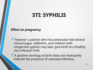 20
STI: SYPHILIS
Effect on pregnancy
However a patient who has previously had several
miscarriages, stillbirths, and children with
congenital syphilis may later give birth to a healthy
non-infected child.
A positive serology at birth does not necessarily
indicate the presence of neonatal infection.
 