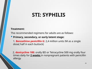 25
STI: SYPHILIS
Treatment:
The recommended regimens for adults are as follows:
 Primary, secondary, or early latent stage:
1. Benzathine penicillin G: 2,4 million units IM as a single
dose( half in each buttock)
2. doxicycline 100: orally BD or Tetracycline 500 mg orally four
times daily for 2 weeks in nonpregnant patients with penicillin
allergy
 