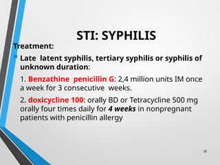 26
STI: SYPHILIS
Treatment:
 Late latent syphilis, tertiary syphilis or syphilis of
unknown duration:
1. Benzathine penicillin G: 2,4 million units IM once
a week for 3 consecutive weeks.
2. doxicycline 100: orally BD or Tetracycline 500 mg
orally four times daily for 4 weeks in nonpregnant
patients with penicillin allergy
 