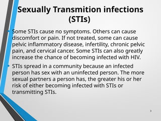 3
Sexually Transmition infections
(STIs)
• Some STIs cause no symptoms. Others can cause
discomfort or pain. If not treated, some can cause
pelvic inflammatory disease, infertility, chronic pelvic
pain, and cervical cancer. Some STIs can also greatly
increase the chance of becoming infected with HIV.
• STIs spread in a community because an infected
person has sex with an uninfected person. The more
sexual partners a person has, the greater his or her
risk of either becoming infected with STIs or
transmitting STIs.
 