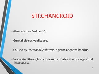 STI:CHANCROID
- Also called as “soft sore”.
- Genital ulcerative disease.
- Caused by Haemophilus ducreyi, a gram-negative bacillus.
- Inoculated through micro-trauma or abrasion during sexual
intercourse.
30
 