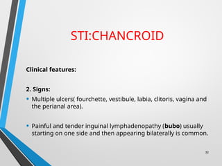STI:CHANCROID
Clinical features:
2. Signs:
• Multiple ulcers( fourchette, vestibule, labia, clitoris, vagina and
the perianal area).
• Painful and tender inguinal lymphadenopathy (bubo) usually
starting on one side and then appearing bilaterally is common.
32
 