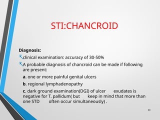 STI:CHANCROID
Diagnosis:
-clinical examination: accuracy of 30-50%
-A probable diagnosis of chancroid can be made if following
are present:
a. one or more painful genital ulcers
b. regional lymphadenopathy
c. dark ground examination(DGI) of ulcer exudates is
negative for T. pallidum( but keep in mind that more than
one STD often occur simultaneously) .
33
 
